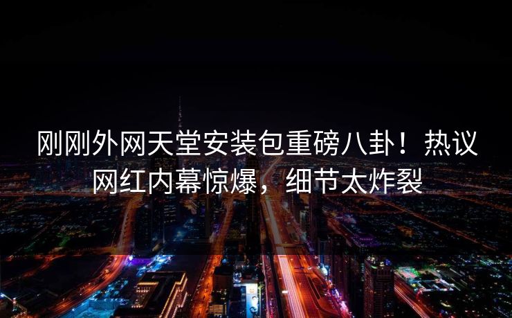 刚刚外网天堂安装包重磅八卦！热议网红内幕惊爆，细节太炸裂