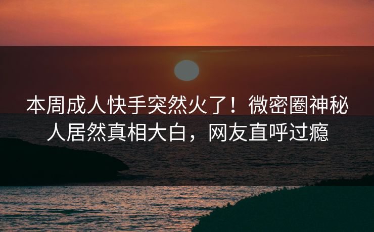 本周成人快手突然火了！微密圈神秘人居然真相大白，网友直呼过瘾