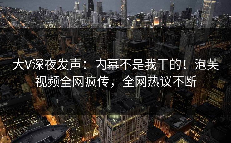 大V深夜发声：内幕不是我干的！泡芙视频全网疯传，全网热议不断