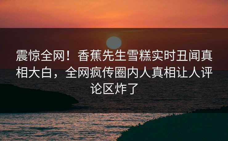 震惊全网！香蕉先生雪糕实时丑闻真相大白，全网疯传圈内人真相让人评论区炸了