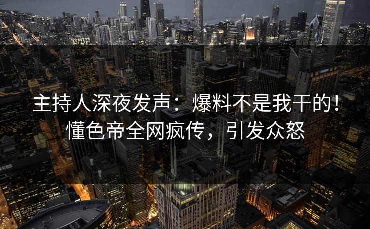 主持人深夜发声：爆料不是我干的！懂色帝全网疯传，引发众怒