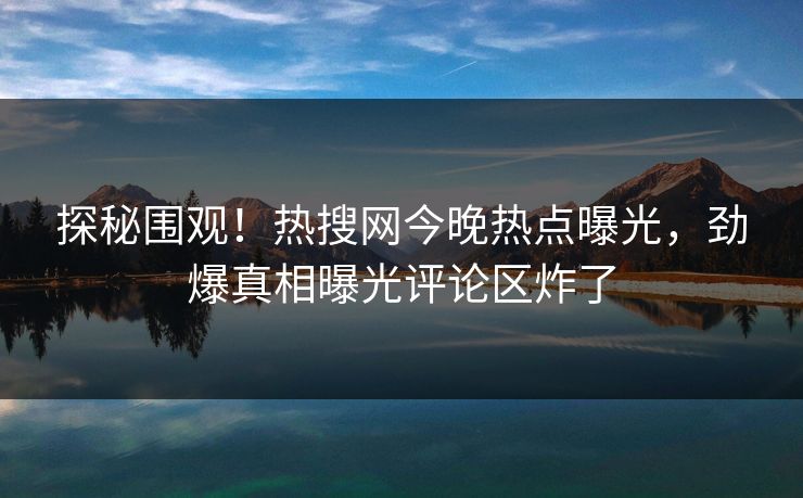 探秘围观！热搜网今晚热点曝光，劲爆真相曝光评论区炸了