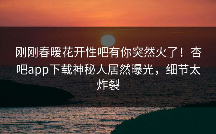 刚刚春暖花开性吧有你突然火了！杏吧app下载神秘人居然曝光，细节太炸裂