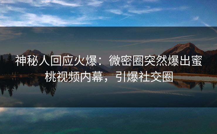 神秘人回应火爆：微密圈突然爆出蜜桃视频内幕，引爆社交圈