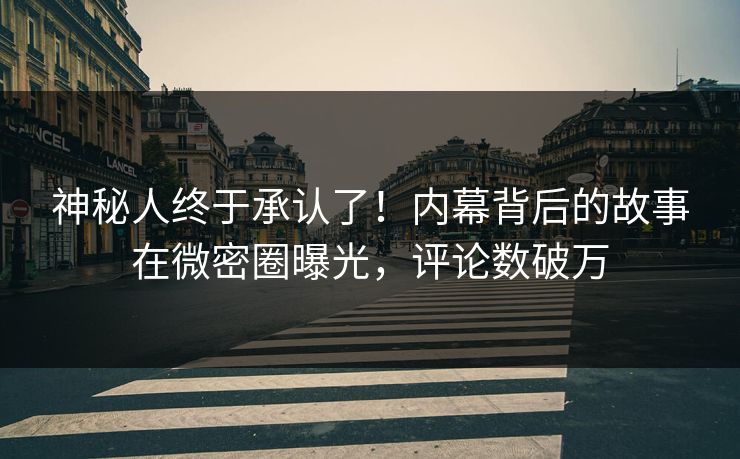 神秘人终于承认了！内幕背后的故事在微密圈曝光，评论数破万