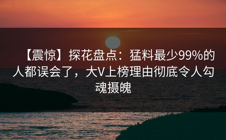 【震惊】探花盘点：猛料最少99%的人都误会了，大V上榜理由彻底令人勾魂摄魄