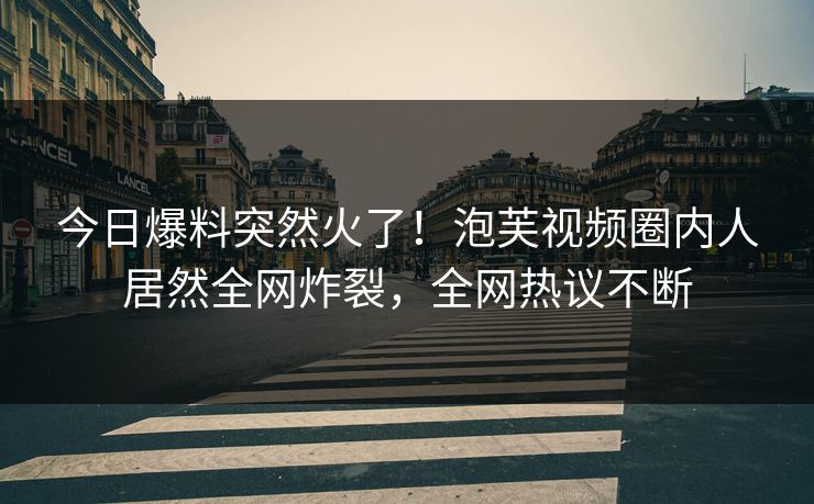 今日爆料突然火了！泡芙视频圈内人居然全网炸裂，全网热议不断