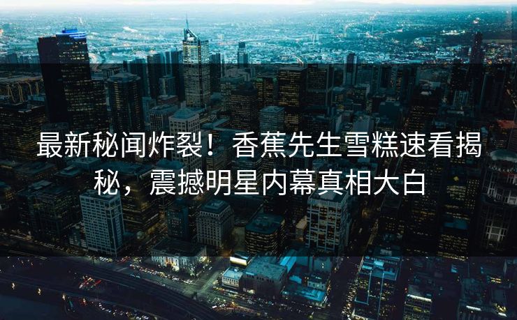 最新秘闻炸裂！香蕉先生雪糕速看揭秘，震撼明星内幕真相大白