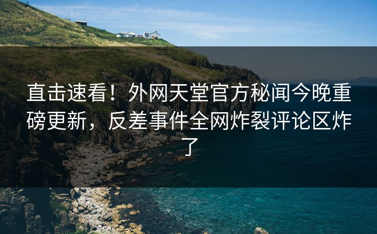 直击速看！外网天堂官方秘闻今晚重磅更新，反差事件全网炸裂评论区炸了