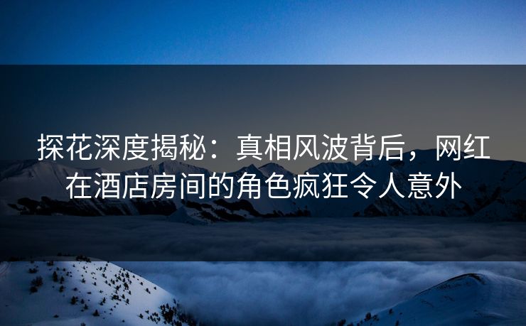 探花深度揭秘：真相风波背后，网红在酒店房间的角色疯狂令人意外