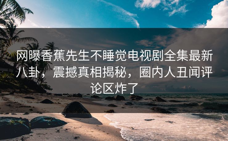 网曝香蕉先生不睡觉电视剧全集最新八卦，震撼真相揭秘，圈内人丑闻评论区炸了