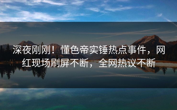 深夜刚刚！懂色帝实锤热点事件，网红现场刷屏不断，全网热议不断