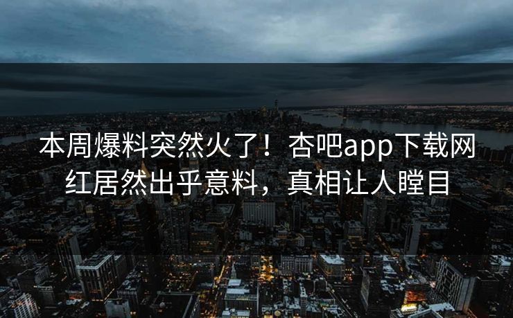 本周爆料突然火了!杏吧app下载网红居然出乎意料,真相让人瞠目 本周爆料突然火了!杏吧app下载网红居然出乎意料,真相让人瞠目