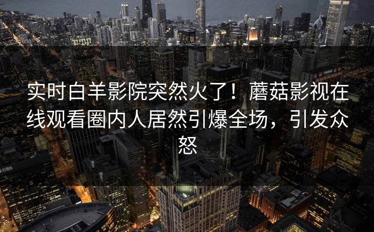 实时白羊影院突然火了！蘑菇影视在线观看圈内人居然引爆全场，引发众怒