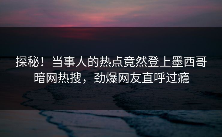 探秘!当事人的热点竟然登上墨西哥暗网热搜,劲爆网友直呼过瘾 探秘!当事人的热点竟然登上墨西哥暗网热搜,劲爆网友直呼过瘾