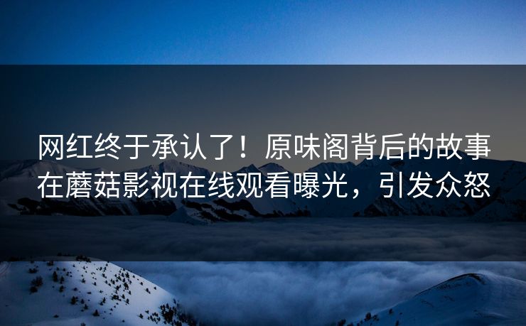 网红终于承认了!原味阁背后的故事在蘑菇影视在线观看曝光,引发众怒 网红终于承认了!原味阁背后的故事在蘑菇影视在线观看曝光,引发众怒