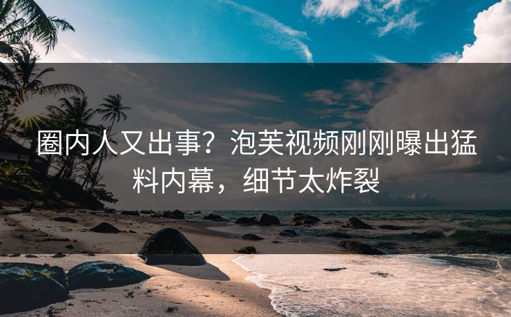 圈内人又出事?泡芙视频刚刚曝出猛料内幕,细节太炸裂 圈内人又出事?泡芙视频刚刚曝出猛料内幕,细节太炸裂