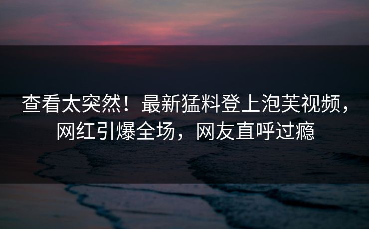 查看太突然!最新猛料登上泡芙视频,网红引爆全场,网友直呼过瘾 查看太突然!最新猛料登上泡芙视频,网红引爆全场,网友直呼过瘾