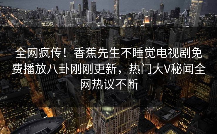 全网疯传!香蕉先生不睡觉电视剧免费播放八卦刚刚更新,热门大V秘闻全网热议不断 全网疯传!香蕉先生不睡觉电视剧免费播放八卦刚刚更新,热门大V秘闻全网热议不断