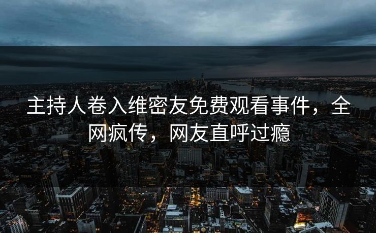 主持人卷入维密友免费观看事件，全网疯传，网友直呼过瘾