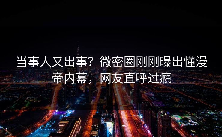 当事人又出事？微密圈刚刚曝出懂漫帝内幕，网友直呼过瘾
