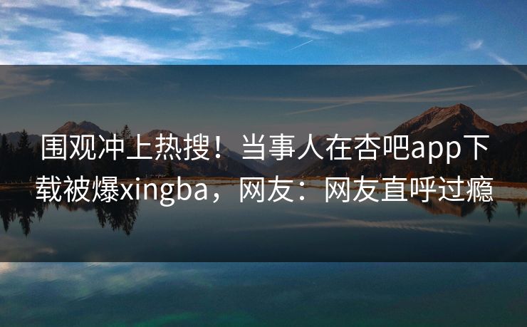 围观冲上热搜！当事人在杏吧app下载被爆xingba，网友：网友直呼过瘾