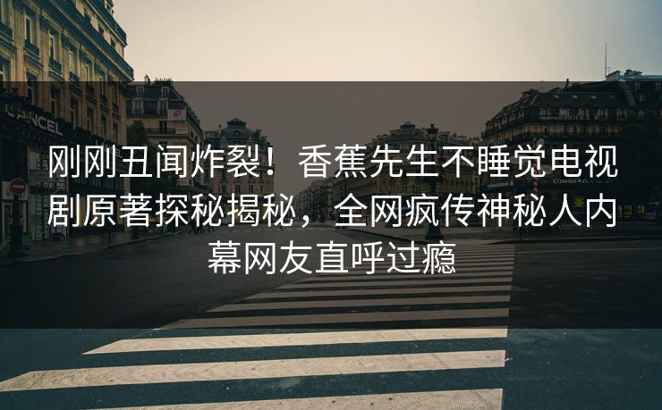 刚刚丑闻炸裂！香蕉先生不睡觉电视剧原著探秘揭秘，全网疯传神秘人内幕网友直呼过瘾