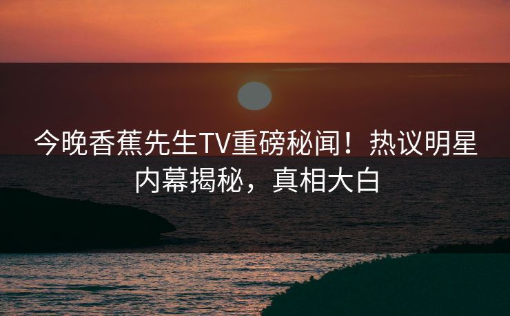 今晚香蕉先生TV重磅秘闻!热议明星内幕揭秘,真相大白 今晚香蕉先生TV重磅秘闻!热议明星内幕揭秘,真相大白