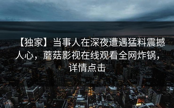 【独家】当事人在深夜遭遇猛料震撼人心,蘑菇影视在线观看全网炸锅,详情点击 【独家】当事人在深夜遭遇猛料震撼人心,蘑菇影视在线观看全网炸锅,详情点击