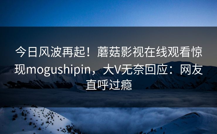 今日风波再起!蘑菇影视在线观看惊现mogushipin,大V无奈回应:网友直呼过瘾 今日风波再起!蘑菇影视在线观看惊现mogushipin,大V无奈回应:网友直呼过瘾
