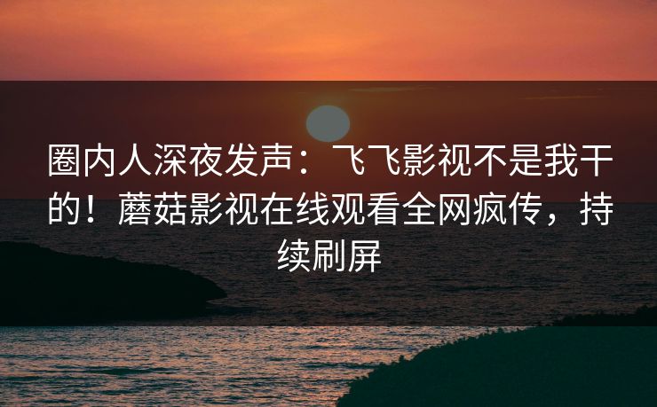 圈内人深夜发声:飞飞影视不是我干的!蘑菇影视在线观看全网疯传,持续刷屏 圈内人深夜发声:飞飞影视不是我干的!蘑菇影视在线观看全网疯传,持续刷屏