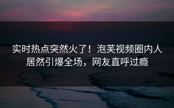 实时热点突然火了!泡芙视频圈内人居然引爆全场,网友直呼过瘾 实时热点突然火了!泡芙视频圈内人居然引爆全场,网友直呼过瘾