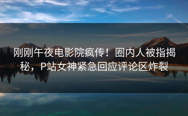 刚刚午夜电影院疯传!圈内人被指揭秘,P站女神紧急回应评论区炸裂 刚刚午夜电影院疯传!圈内人被指揭秘,P站女神紧急回应评论区炸裂