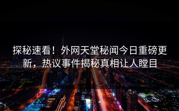 探秘速看！外网天堂秘闻今日重磅更新，热议事件揭秘真相让人瞠目