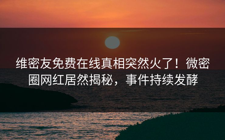维密友免费在线真相突然火了！微密圈网红居然揭秘，事件持续发酵