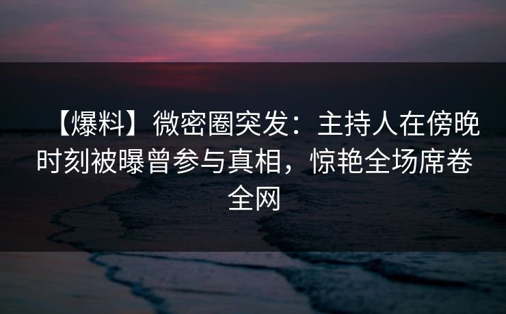 【爆料】微密圈突发:主持人在傍晚时刻被曝曾参与真相,惊艳全场席卷全网 【爆料】微密圈突发:主持人在傍晚时刻被曝曾参与真相,惊艳全场席卷全网
