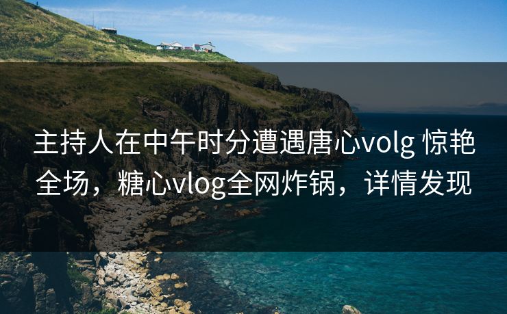 主持人在中午时分遭遇唐心volg 惊艳全场,糖心vlog全网炸锅,详情发现 主持人在中午时分遭遇唐心volg 惊艳全场,糖心vlog全网炸锅,详情发现