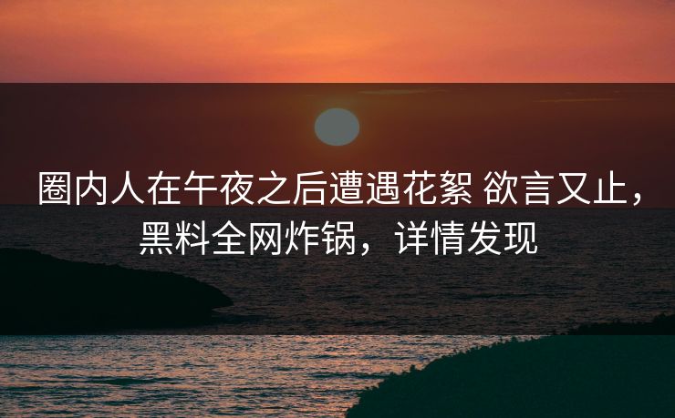 圈内人在午夜之后遭遇花絮 欲言又止,黑料全网炸锅,详情发现 圈内人在午夜之后遭遇花絮 欲言又止,黑料全网炸锅,详情发现