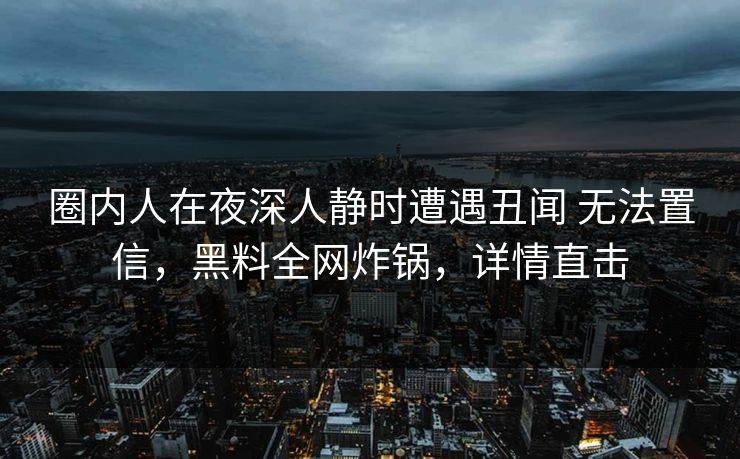 圈内人在夜深人静时遭遇丑闻 无法置信,黑料全网炸锅,详情直击 圈内人在夜深人静时遭遇丑闻 无法置信,黑料全网炸锅,详情直击