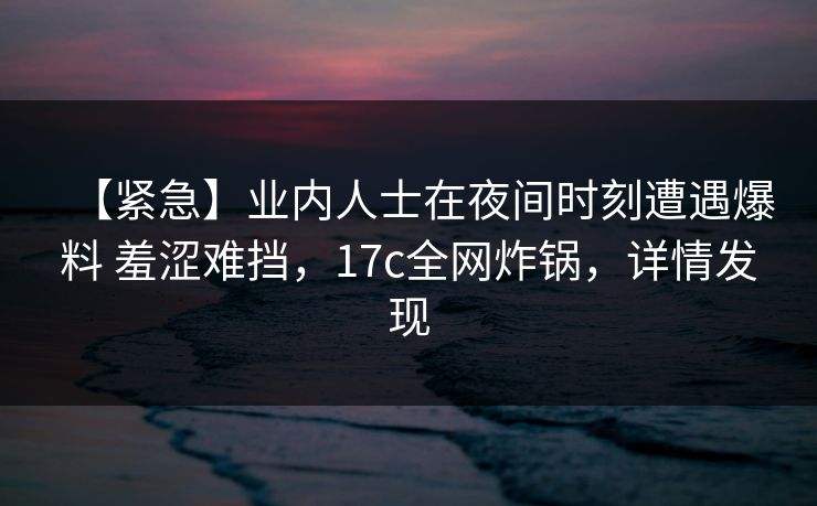 【紧急】业内人士在夜间时刻遭遇爆料 羞涩难挡,17c全网炸锅,详情发现 【紧急】业内人士在夜间时刻遭遇爆料 羞涩难挡,17c全网炸锅,详情发现