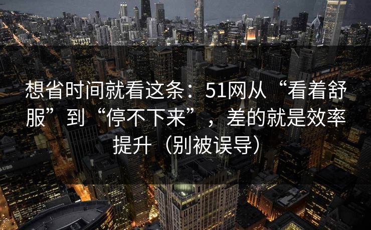 想省时间就看这条:51网从“看着舒服”到“停不下来”,差的就是效率提升(别被误导) 想省时间就看这条:51网从“看着舒服”到“停不下来”,差的就是效率提升(别被误导)