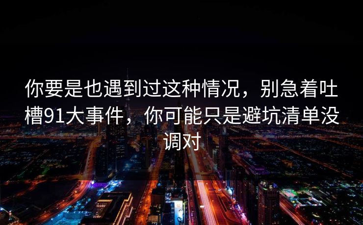 你要是也遇到过这种情况，别急着吐槽91大事件，你可能只是避坑清单没调对