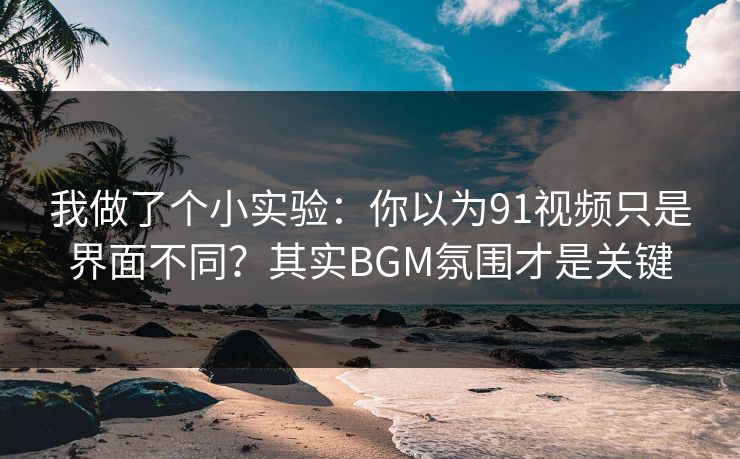 我做了个小实验：你以为91视频只是界面不同？其实BGM氛围才是关键