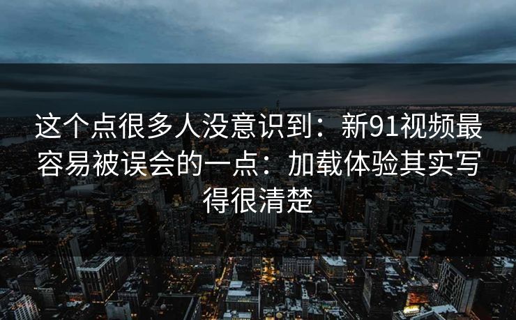 这个点很多人没意识到：新91视频最容易被误会的一点：加载体验其实写得很清楚