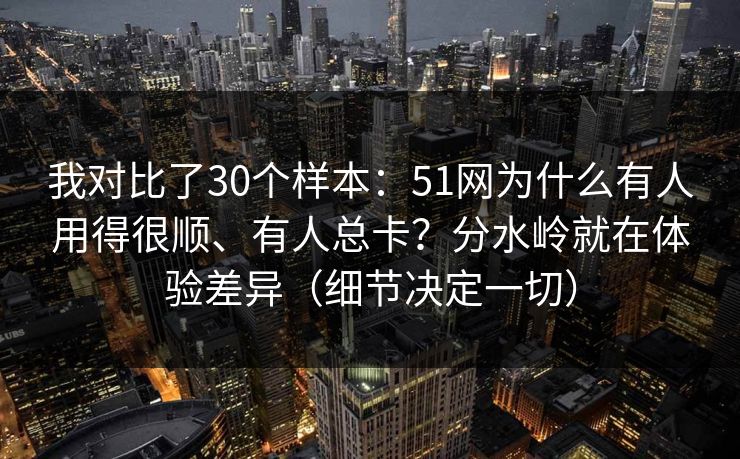 我对比了30个样本：51网为什么有人用得很顺、有人总卡？分水岭就在体验差异（细节决定一切）