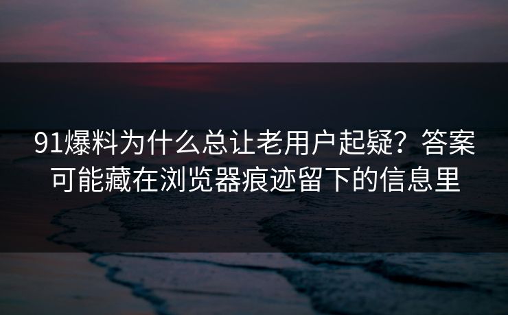 91爆料为什么总让老用户起疑?答案可能藏在浏览器痕迹留下的信息里 91爆料为什么总让老用户起疑?答案可能藏在浏览器痕迹留下的信息里