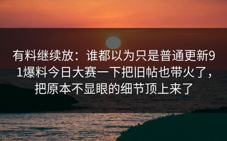 有料继续放：谁都以为只是普通更新91爆料今日大赛一下把旧帖也带火了，把原本不显眼的细节顶上来了