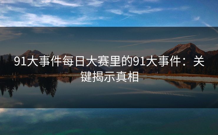 91大事件每日大赛里的91大事件:关键揭示真相 91大事件每日大赛里的91大事件:关键揭示真相